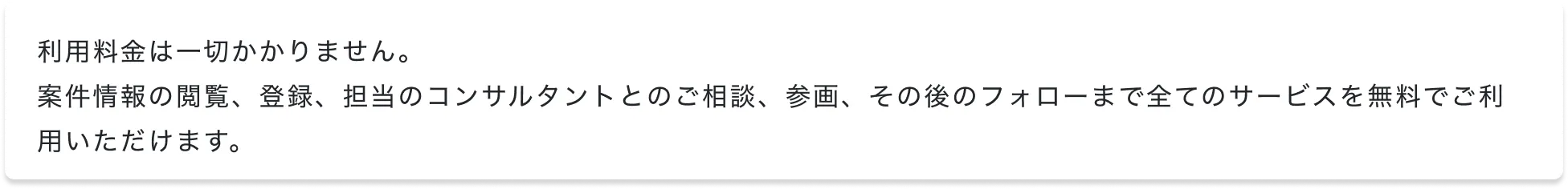 利用料金は一切かかりません。案件情報の閲覧、登録、担当のコンサルタントとのご相談、参画、その後のフォローまで全てのサービスを無料でご利用いただけます。