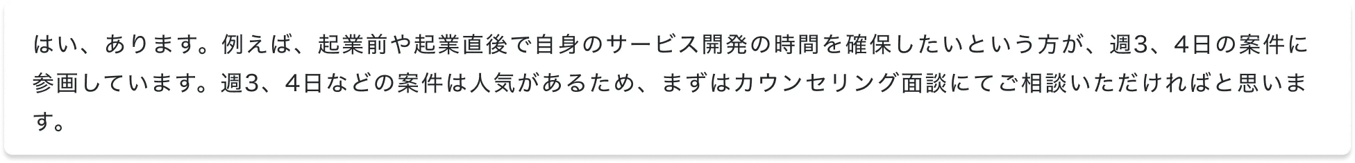 はい、あります。例えば、起業前や起業直後で自身のサービス開発の時間を確保したいという方が、週3、4日の案件に参画しています。週3、4日などの案件は人気があるため、まずはカウンセリング面談にてご相談いただければと思います。