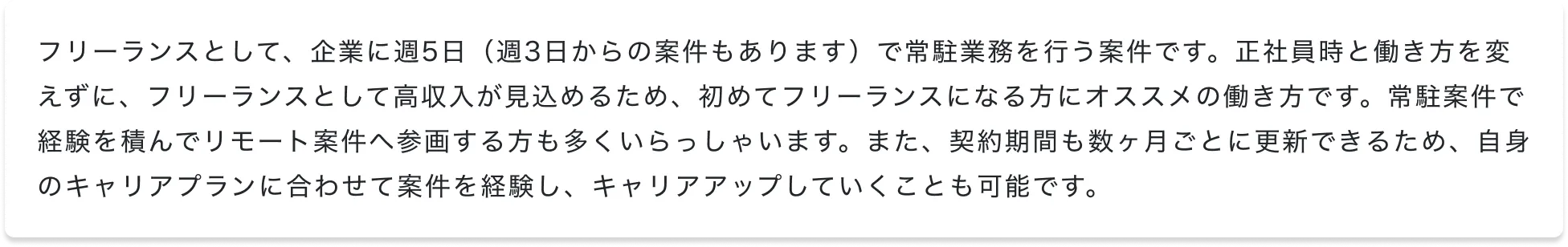 フリーランスとして、企業に週5日（週3日からの案件もあります）で常駐業務を行う案件です。正社員時と働き方を変えずに、フリーランスとして高収入が見込めるため、初めてフリーランスになる方にオススメの働き方です。常駐案件で経験を積んでリモート案件へ参画する方も多くいらっしゃいます。また、契約期間も数ヶ月ごとに更新できるため、自身のキャリアプランに合わせて案件を経験し、キャリアアップしていくことも可能です。