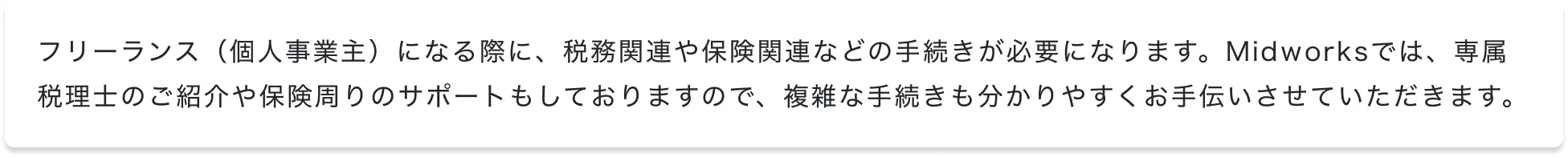 フリーランス（個人事業主）になる際に、税務関連や保険関連などの手続きが必要になります。Midworksでは、専属税理士のご紹介や保険周りのサポートもしておりますので、複雑な手続きも分かりやすくお手伝いさせていただきます。