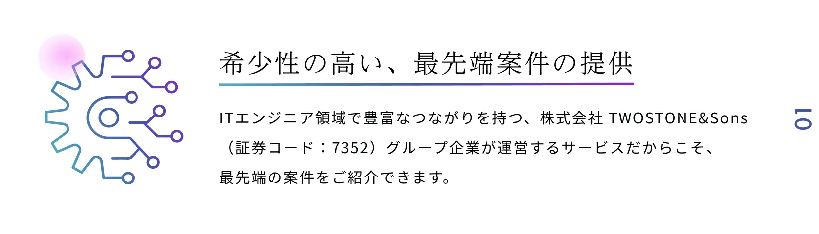 希少性の高い、最先端案件の提供 ITエンジニア領域で豊富なつながりを持つ、株式会社 TWOSTONE&Sons（証券コード：7352）グループ企業が運営するサービスだからこそ、最先端の案件をご紹介できます。