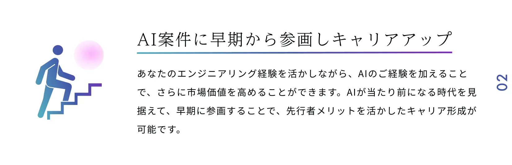 AI案件に早期から参画しキャリアアップ あなたのエンジニアリング経験を活かしながら、AIのご経験を加えることで、さらに市場価値を高めることができます。AIが当たり前になる時代を見据えて、早期に参画することで、先行者メリットを活かしたキャリア形成が可能です。