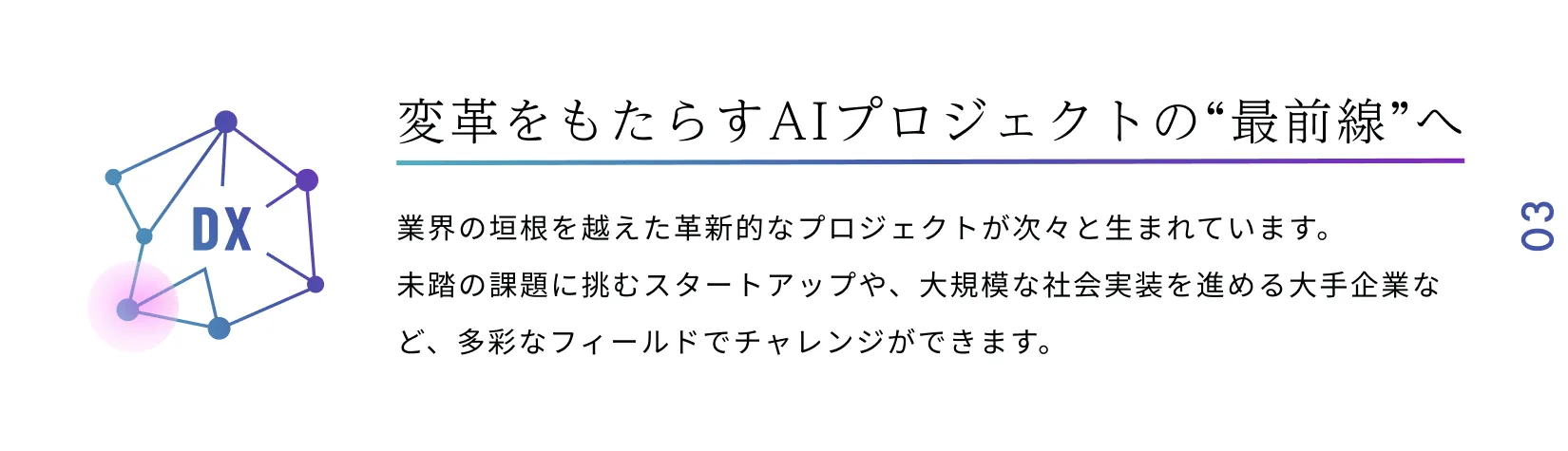 変革をもたらすAIプロジェクトの“最前線”へ 業界の垣根を越えた革新的なプロジェクトが次々と生まれています。未踏の課題に挑むスタートアップや、大規模な社会実装を進める大手企業など、多彩なフィールドでチャレンジができます。