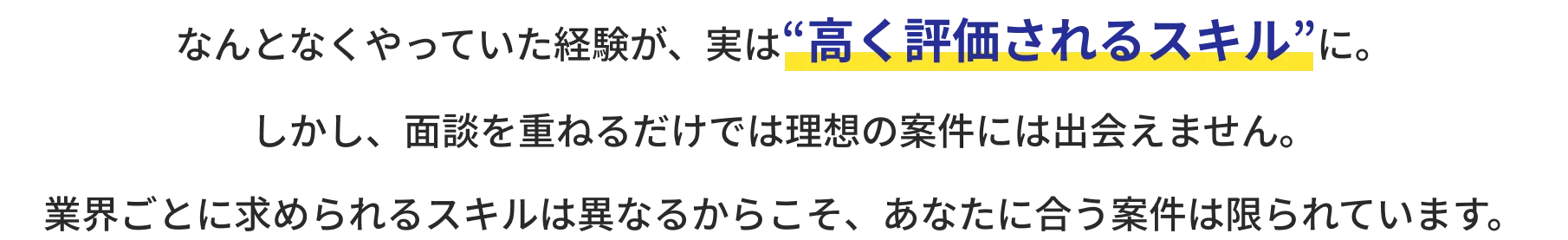 なんとなくやっていた経験が、実は“高く評価されるスキル”に。しかし、面談を重ねるだけでは理想の案件には出会えません。業界ごとに求められるスキルは異なるからこそ、あなたに合う案件は限られています。
