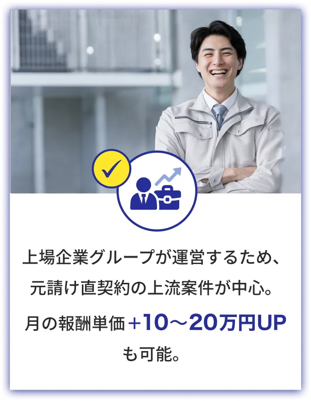 上場企業グループが運営するため、元請け直契約の上流案件が中心。月の報酬単価＋10〜20万円UPも可能。